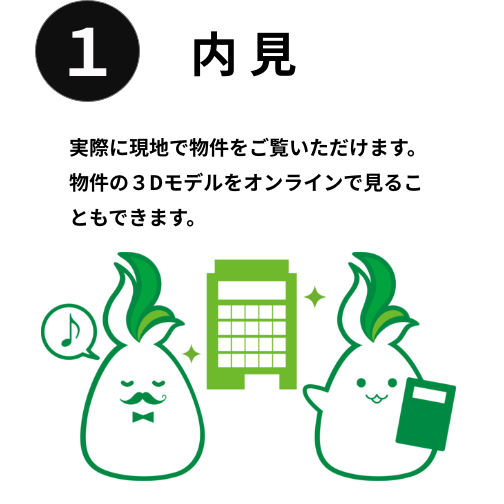 内見　実際に現地で物件をご覧いただけます。物件の３Dモデルをオンラインで見ることもできます。